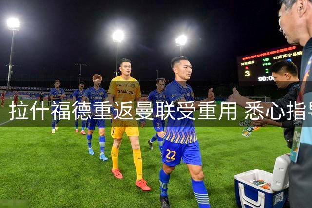 拉什福德重返曼联受重用 悉心指导年轻球员获高层赞赏